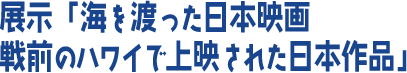 展示「海を渡った日本映画 戦前のハワイで上映された日本作品」