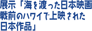 展示「海を渡った日本映画 戦前のハワイで上映された日本作品」